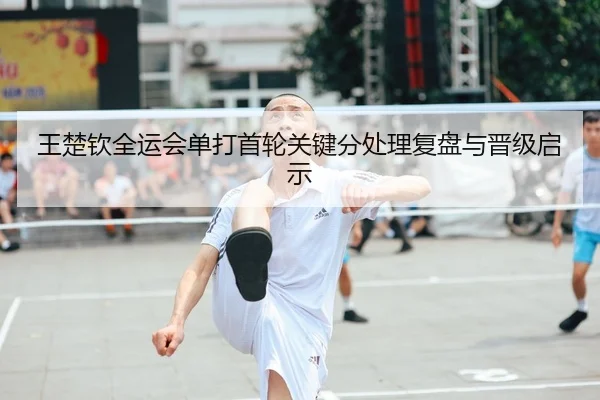 王楚钦全运会单打首轮关键分处理复盘与晋级启示