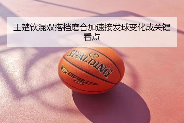 王楚钦混双搭档磨合加速接发球变化成关键看点